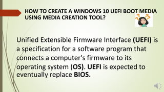 HOW TO CREATE A WINDOWS 10 UEFI BOOT MEDIA
USING MEDIA CREATION TOOL?
Unified Extensible Firmware Interface (UEFI) is
a specification for a software program that
connects a computer's firmware to its
operating system (OS). UEFI is expected to
eventually replace BIOS.
 