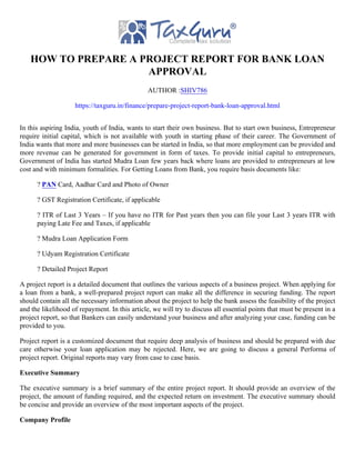 HOW TO PREPARE A PROJECT REPORT FOR BANK LOAN
APPROVAL
AUTHOR :SHIV786
https://taxguru.in/finance/prepare-project-report-bank-loan-approval.html
In this aspiring India, youth of India, wants to start their own business. But to start own business, Entrepreneur
require initial capital, which is not available with youth in starting phase of their career. The Government of
India wants that more and more businesses can be started in India, so that more employment can be provided and
more revenue can be generated for government in form of taxes. To provide initial capital to entrepreneurs,
Government of India has started Mudra Loan few years back where loans are provided to entrepreneurs at low
cost and with minimum formalities. For Getting Loans from Bank, you require basis documents like:
? PAN Card, Aadhar Card and Photo of Owner
? GST Registration Certificate, if applicable
? ITR of Last 3 Years – If you have no ITR for Past years then you can file your Last 3 years ITR with
paying Late Fee and Taxes, if applicable
? Mudra Loan Application Form
? Udyam Registration Certificate
? Detailed Project Report
A project report is a detailed document that outlines the various aspects of a business project. When applying for
a loan from a bank, a well-prepared project report can make all the difference in securing funding. The report
should contain all the necessary information about the project to help the bank assess the feasibility of the project
and the likelihood of repayment. In this article, we will try to discuss all essential points that must be present in a
project report, so that Bankers can easily understand your business and after analyzing your case, funding can be
provided to you.
Project report is a customized document that require deep analysis of business and should be prepared with due
care otherwise your loan application may be rejected. Here, we are going to discuss a general Performa of
project report. Original reports may vary from case to case basis.
Executive Summary
The executive summary is a brief summary of the entire project report. It should provide an overview of the
project, the amount of funding required, and the expected return on investment. The executive summary should
be concise and provide an overview of the most important aspects of the project.
Company Profile
 