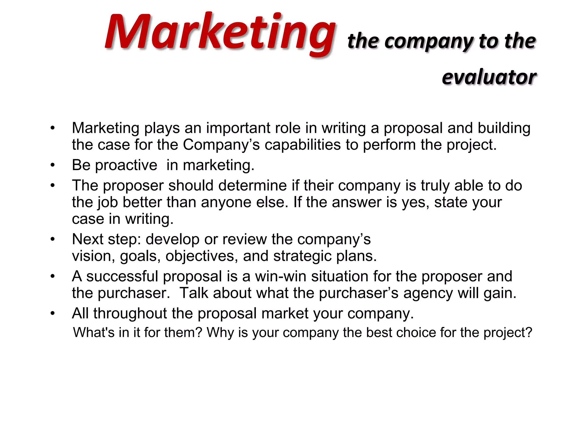 Marketing the company to the
                                                                evaluator

•   Marketing plays an important role in writing a proposal and building
    the case for the Company’s capabilities to perform the project.
•   Be proactive in marketing.
•   The proposer should determine if their company is truly able to do
    the job better than anyone else. If the answer is yes, state your
    case in writing.
•   Next step: develop or review the company’s
    vision, goals, objectives, and strategic plans.
•   A successful proposal is a win-win situation for the proposer and
    the purchaser. Talk about what the purchaser’s agency will gain.
•   All throughout the proposal market your company.
    What's in it for them? Why is your company the best choice for the project?
 