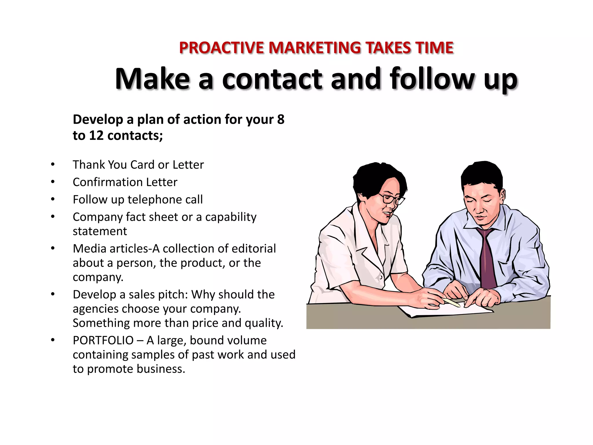 PROACTIVE MARKETING TAKES TIME
           Make a contact and follow up
    Develop a plan of action for your 8
    to 12 contacts;
•   Thank You Card or Letter
•   Confirmation Letter
•   Follow up telephone call
•   Company fact sheet or a capability
    statement
•   Media articles-A collection of editorial
    about a person, the product, or the
    company.
•   Develop a sales pitch: Why should the
    agencies choose your company.
    Something more than price and quality.
•   PORTFOLIO – A large, bound volume
    containing samples of past work and used
    to promote business.
 