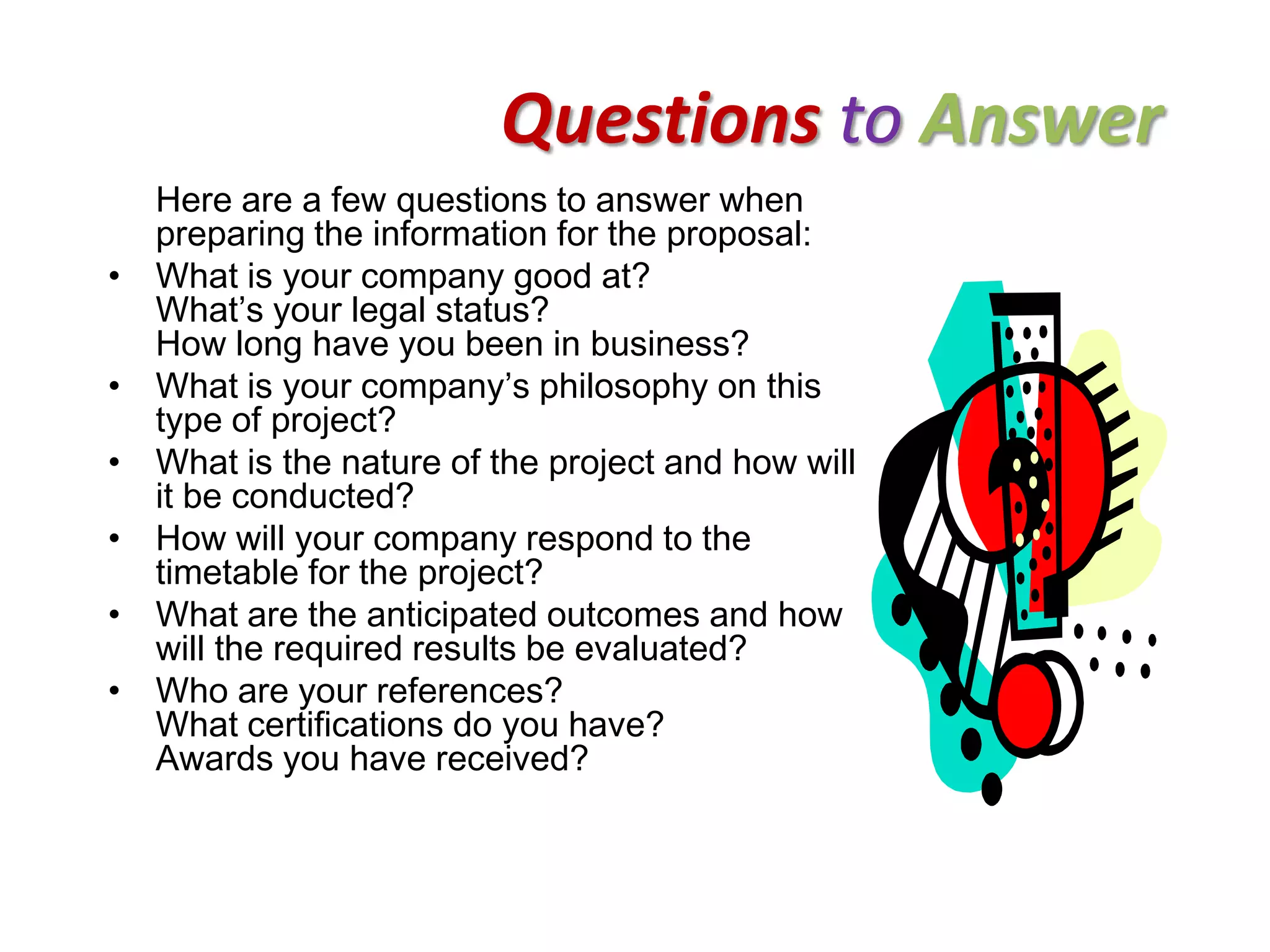 Questions to Answer
    Here are a few questions to answer when
    preparing the information for the proposal:
•   What is your company good at?
    What’s your legal status?
    How long have you been in business?
•   What is your company’s philosophy on this
    type of project?
•   What is the nature of the project and how will
    it be conducted?
•   How will your company respond to the
    timetable for the project?
•   What are the anticipated outcomes and how
    will the required results be evaluated?
•   Who are your references?
    What certifications do you have?
    Awards you have received?
 