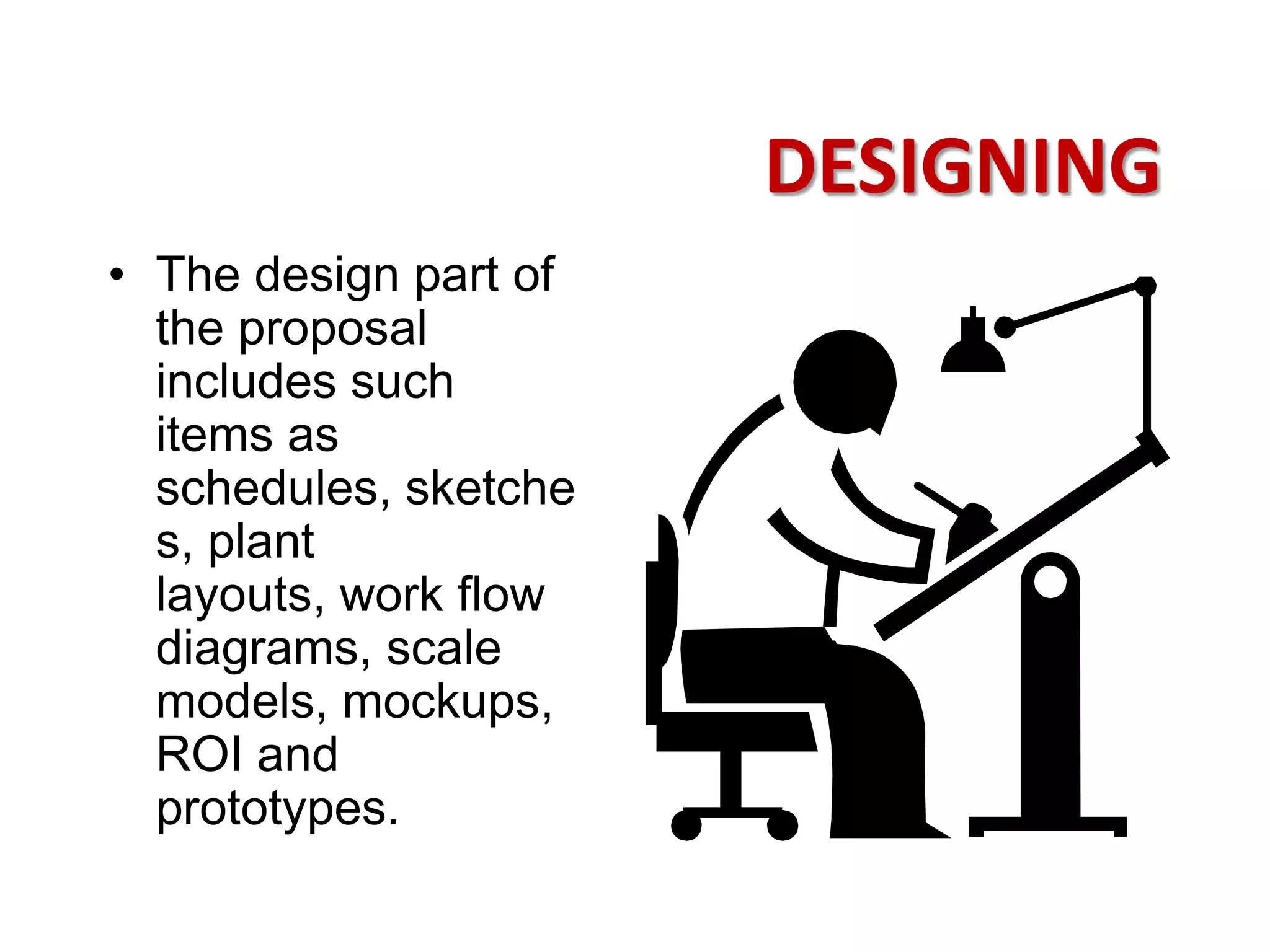 DESIGNING
• The design part of
  the proposal
  includes such
  items as
  schedules, sketche
  s, plant
  layouts, work flow
  diagrams, scale
  models, mockups,
  ROI and
  prototypes.
 