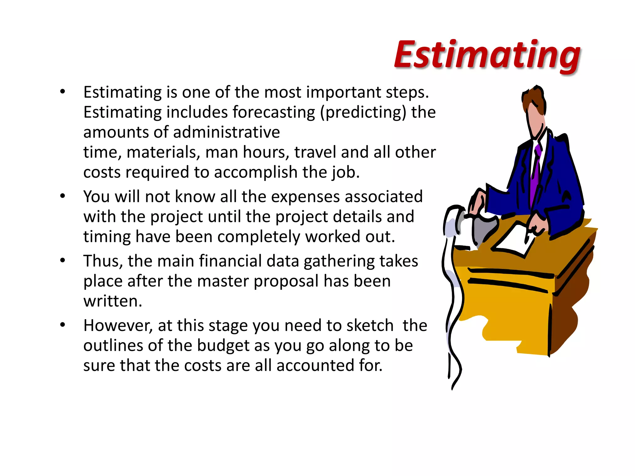 Estimating
• Estimating is one of the most important steps.
  Estimating includes forecasting (predicting) the
  amounts of administrative
  time, materials, man hours, travel and all other
  costs required to accomplish the job.
• You will not know all the expenses associated
  with the project until the project details and
  timing have been completely worked out.
• Thus, the main financial data gathering takes
  place after the master proposal has been
  written.
• However, at this stage you need to sketch the
  outlines of the budget as you go along to be
  sure that the costs are all accounted for.
 