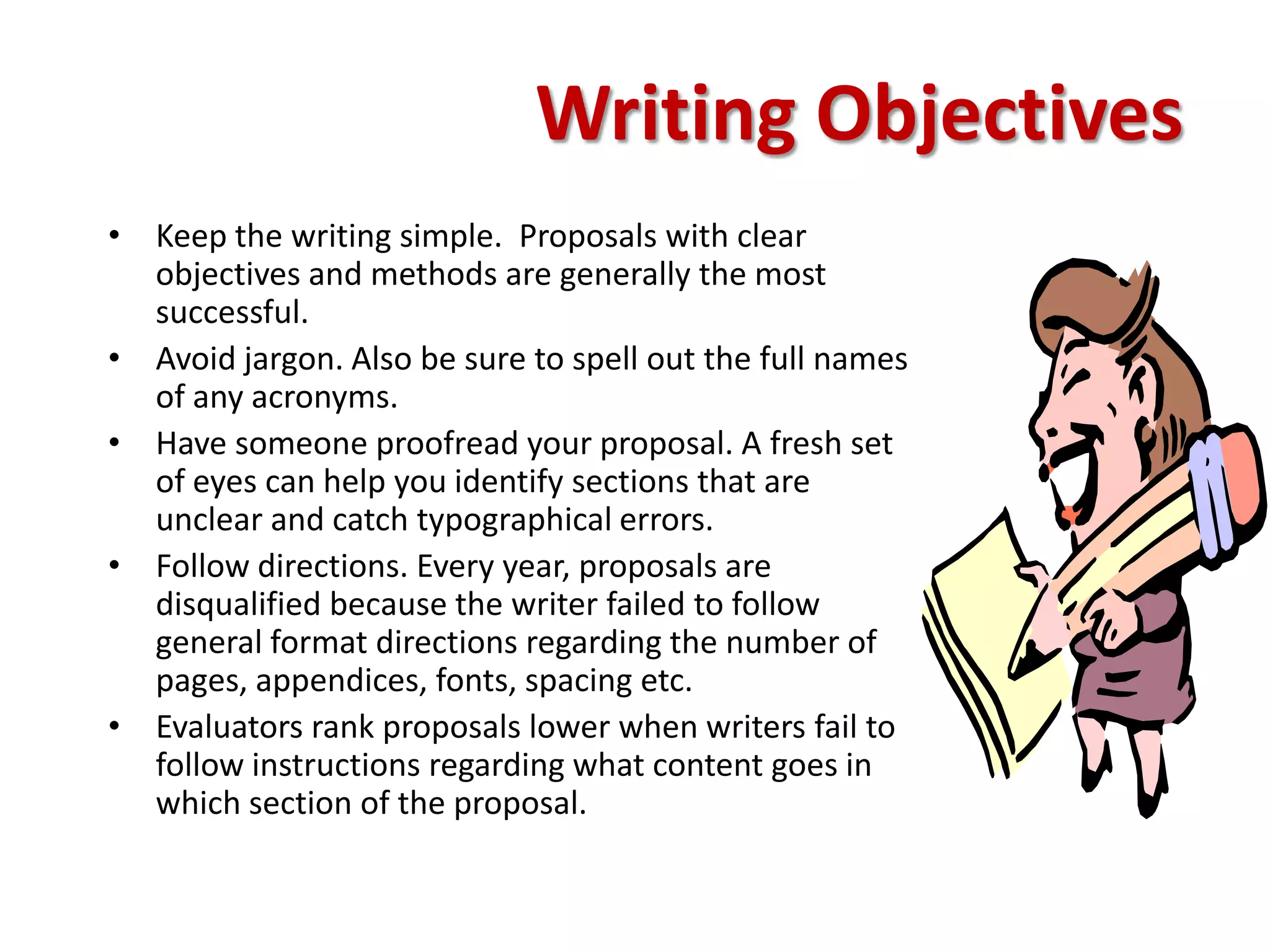 Writing Objectives
• Keep the writing simple. Proposals with clear
  objectives and methods are generally the most
  successful.
• Avoid jargon. Also be sure to spell out the full names
  of any acronyms.
• Have someone proofread your proposal. A fresh set
  of eyes can help you identify sections that are
  unclear and catch typographical errors.
• Follow directions. Every year, proposals are
  disqualified because the writer failed to follow
  general format directions regarding the number of
  pages, appendices, fonts, spacing etc.
• Evaluators rank proposals lower when writers fail to
  follow instructions regarding what content goes in
  which section of the proposal.
 