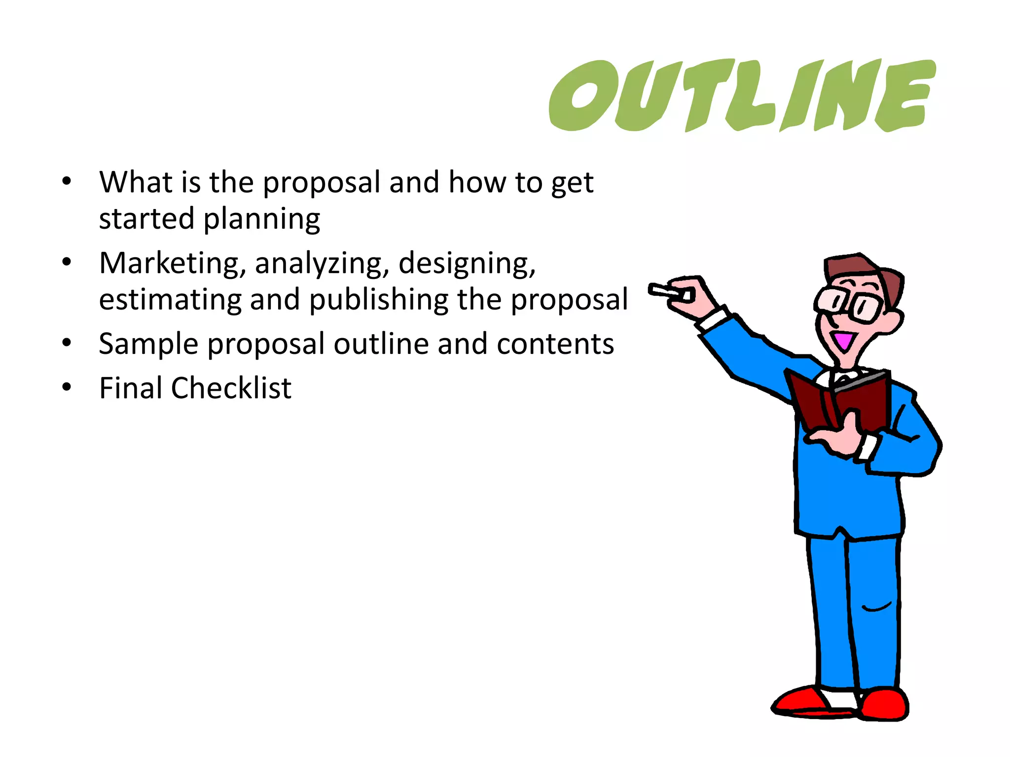 Outline
• What is the proposal and how to get
  started planning
• Marketing, analyzing, designing,
  estimating and publishing the proposal
• Sample proposal outline and contents
• Final Checklist
 