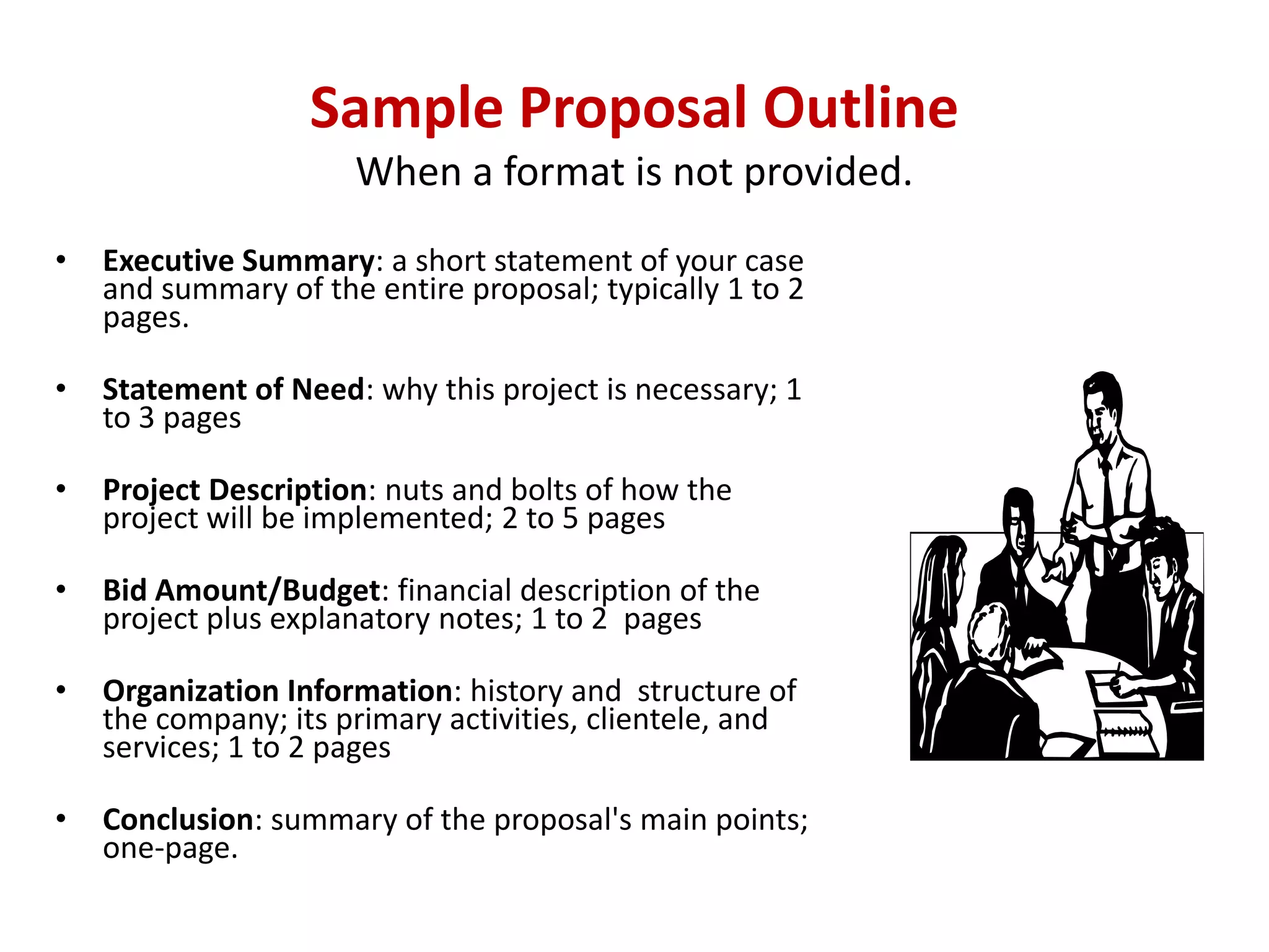 Sample Proposal Outline
                      When a format is not provided.
•   Executive Summary: a short statement of your case
    and summary of the entire proposal; typically 1 to 2
    pages.

•   Statement of Need: why this project is necessary; 1
    to 3 pages

•   Project Description: nuts and bolts of how the
    project will be implemented; 2 to 5 pages

•   Bid Amount/Budget: financial description of the
    project plus explanatory notes; 1 to 2 pages

•   Organization Information: history and structure of
    the company; its primary activities, clientele, and
    services; 1 to 2 pages

•   Conclusion: summary of the proposal's main points;
    one-page.
 