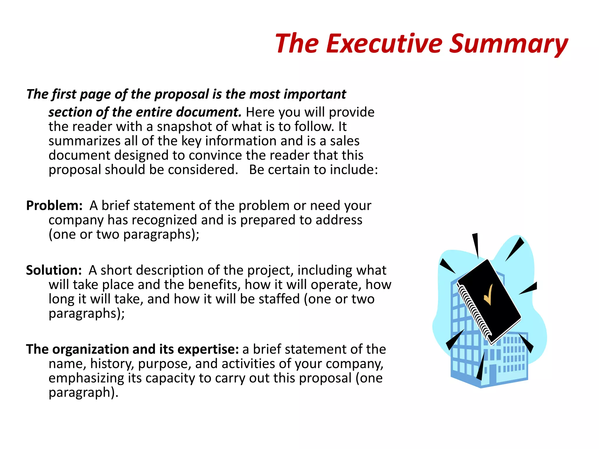 The Executive Summary
The first page of the proposal is the most important
   section of the entire document. Here you will provide
   the reader with a snapshot of what is to follow. It
   summarizes all of the key information and is a sales
   document designed to convince the reader that this
   proposal should be considered. Be certain to include:

Problem: A brief statement of the problem or need your
   company has recognized and is prepared to address
   (one or two paragraphs);

Solution: A short description of the project, including what
   will take place and the benefits, how it will operate, how
   long it will take, and how it will be staffed (one or two
   paragraphs);

The organization and its expertise: a brief statement of the
   name, history, purpose, and activities of your company,
   emphasizing its capacity to carry out this proposal (one
   paragraph).
 