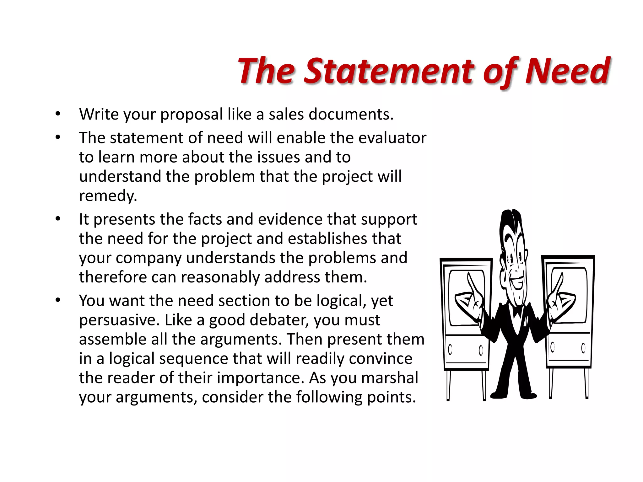 The Statement of Need
• Write your proposal like a sales documents.
• The statement of need will enable the evaluator
  to learn more about the issues and to
  understand the problem that the project will
  remedy.
• It presents the facts and evidence that support
  the need for the project and establishes that
  your company understands the problems and
  therefore can reasonably address them.
• You want the need section to be logical, yet
  persuasive. Like a good debater, you must
  assemble all the arguments. Then present them
  in a logical sequence that will readily convince
  the reader of their importance. As you marshal
  your arguments, consider the following points.
 