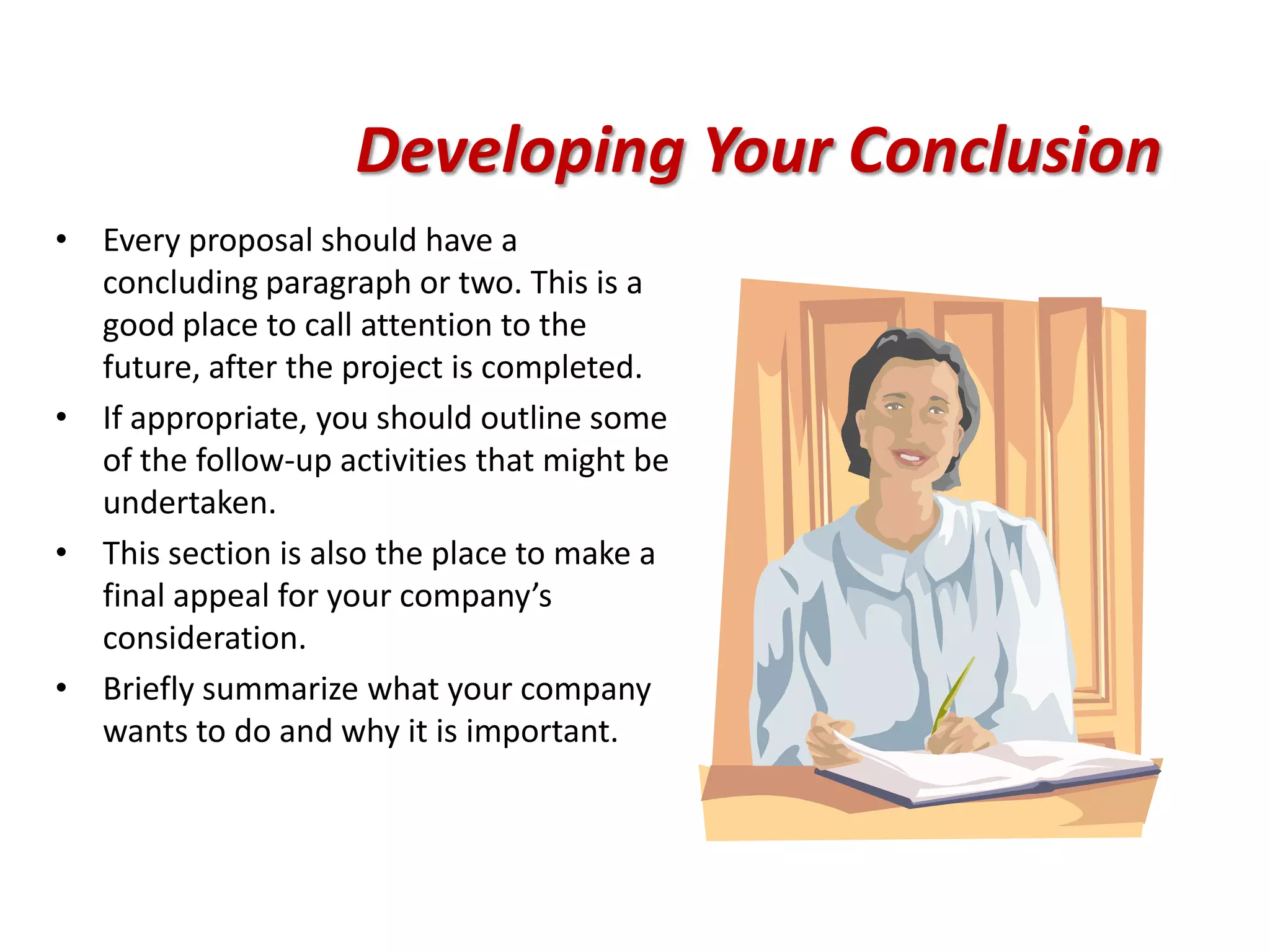 Developing Your Conclusion
• Every proposal should have a
  concluding paragraph or two. This is a
  good place to call attention to the
  future, after the project is completed.
• If appropriate, you should outline some
  of the follow-up activities that might be
  undertaken.
• This section is also the place to make a
  final appeal for your company’s
  consideration.
• Briefly summarize what your company
  wants to do and why it is important.
 