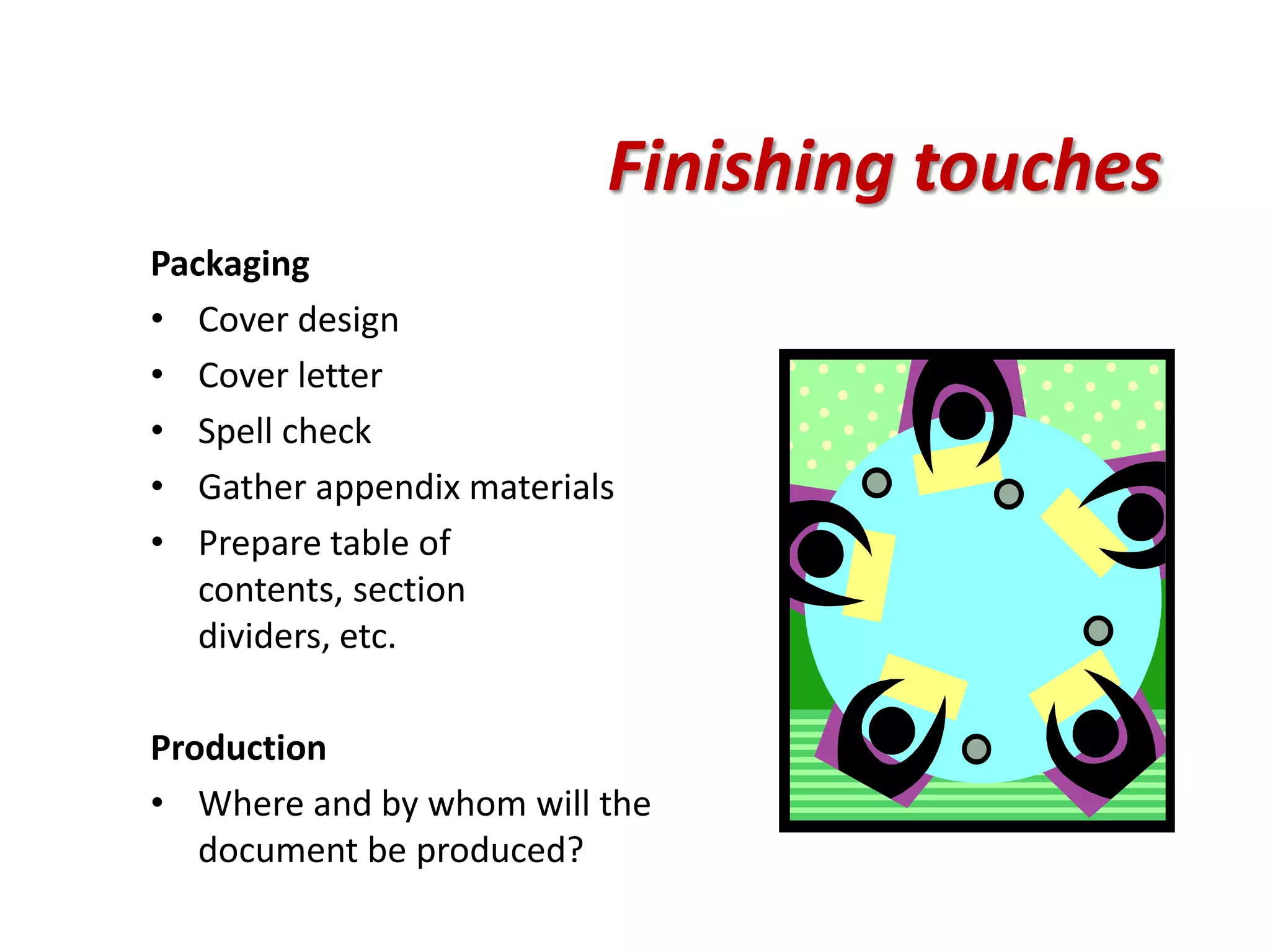 Finishing touches
Packaging
• Cover design
• Cover letter
• Spell check
• Gather appendix materials
• Prepare table of
   contents, section
   dividers, etc.

Production
• Where and by whom will the
   document be produced?
 