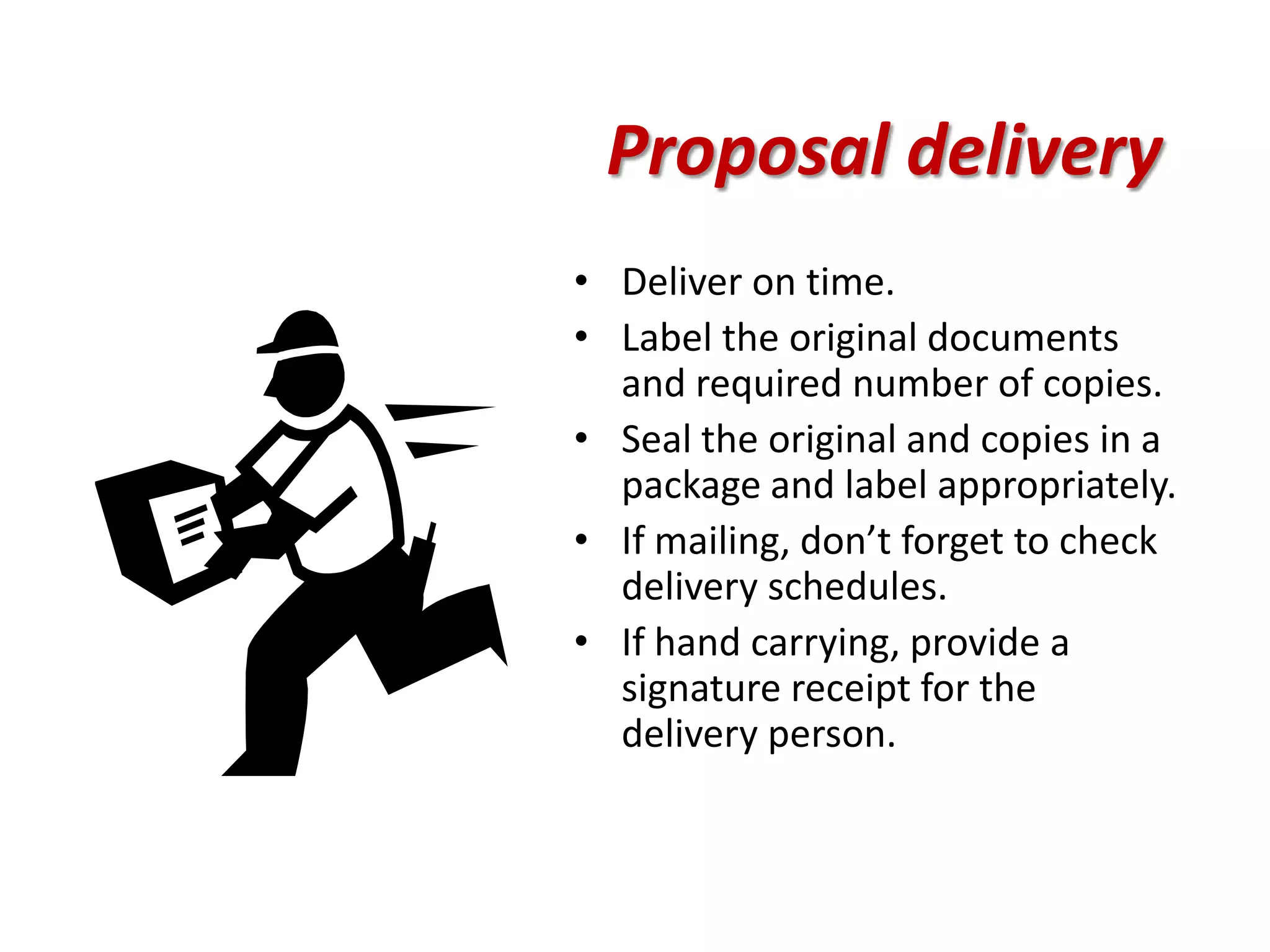 Proposal delivery
• Deliver on time.
• Label the original documents
  and required number of copies.
• Seal the original and copies in a
  package and label appropriately.
• If mailing, don’t forget to check
  delivery schedules.
• If hand carrying, provide a
  signature receipt for the
  delivery person.
 