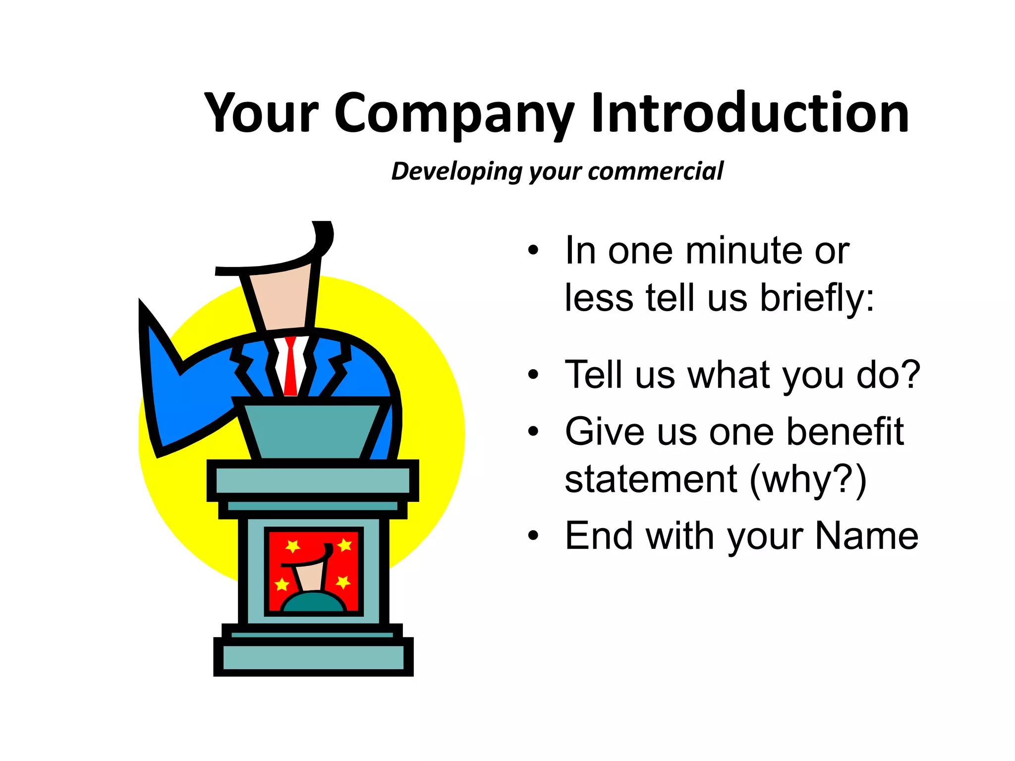 Your Company Introduction
      Developing your commercial

                • In one minute or
                  less tell us briefly:
                • Tell us what you do?
                • Give us one benefit
                  statement (why?)
                • End with your Name
 
