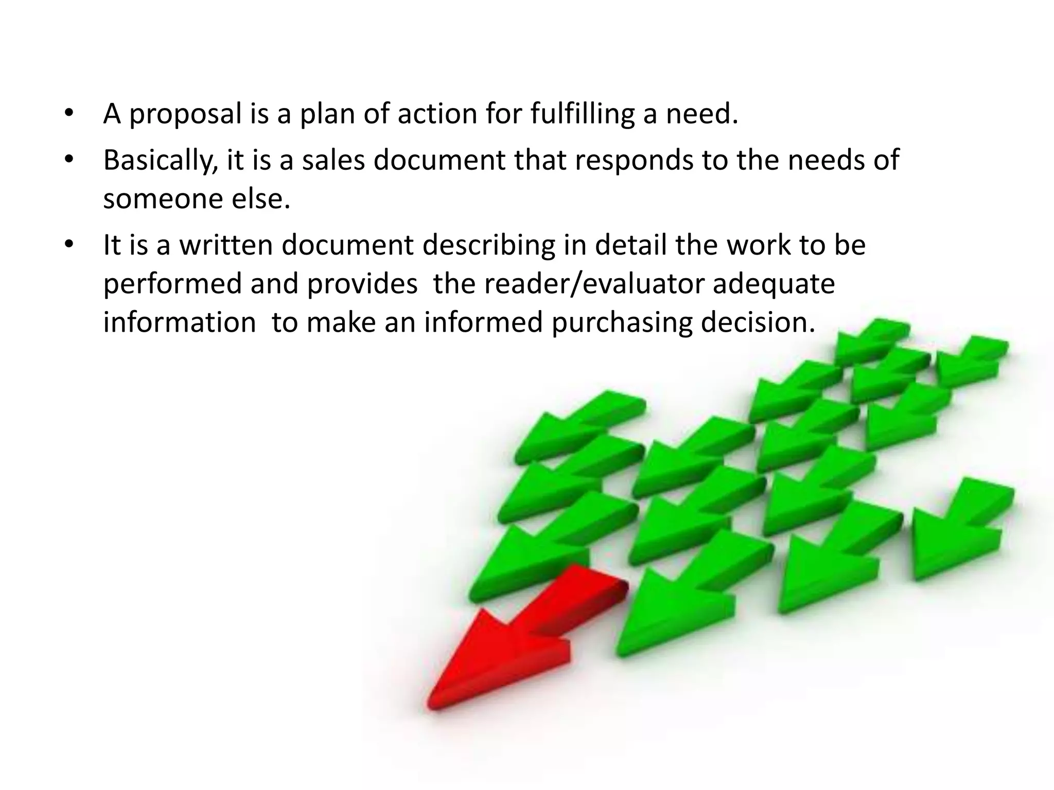 • A proposal is a plan of action for fulfilling a need.
• Basically, it is a sales document that responds to the needs of
  someone else.
• It is a written document describing in detail the work to be
  performed and provides the reader/evaluator adequate
  information to make an informed purchasing decision.
 