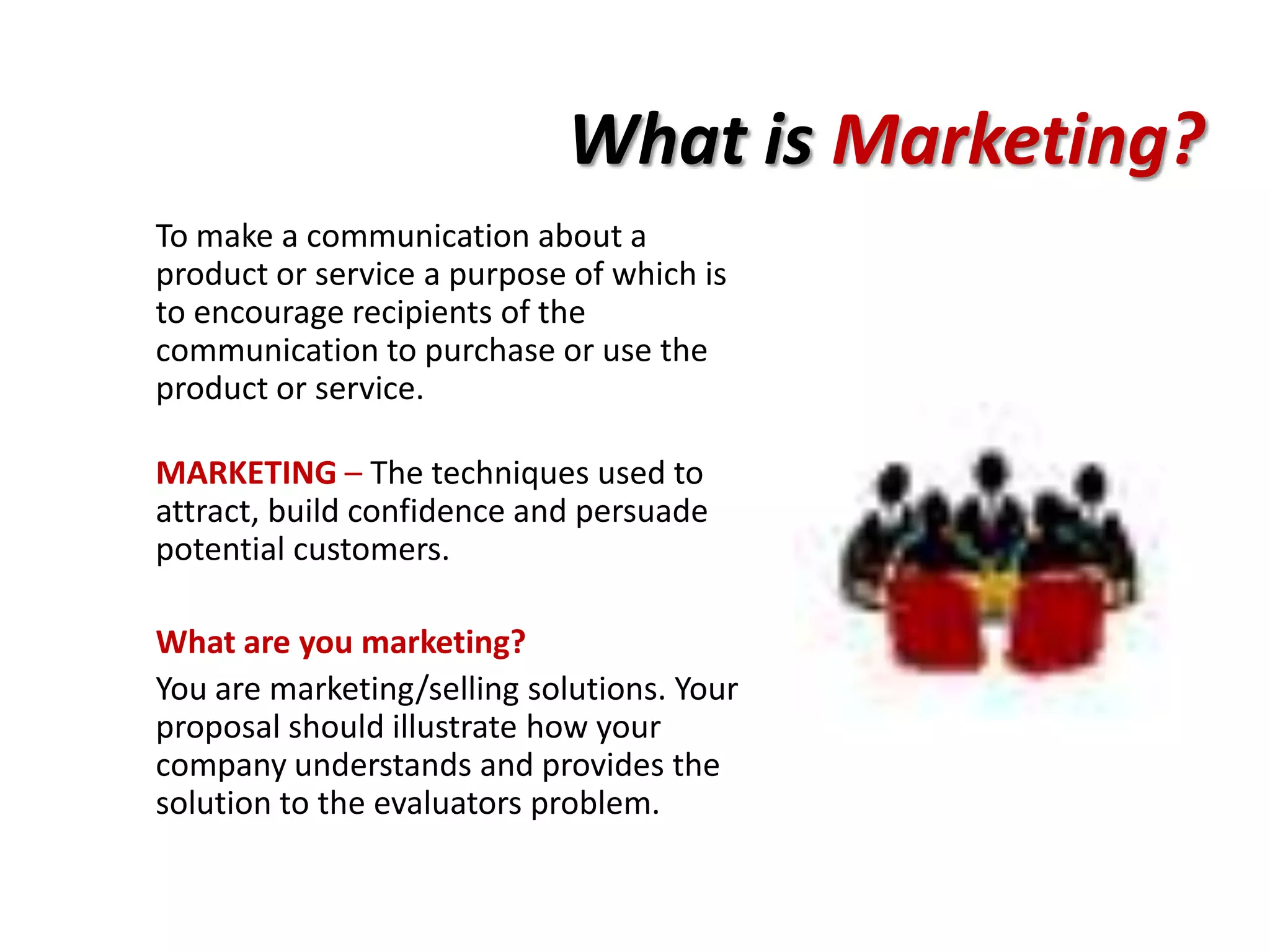 What is Marketing?
To make a communication about a
product or service a purpose of which is
to encourage recipients of the
communication to purchase or use the
product or service.

MARKETING – The techniques used to
attract, build confidence and persuade
potential customers.

What are you marketing?
You are marketing/selling solutions. Your
proposal should illustrate how your
company understands and provides the
solution to the evaluators problem.
 