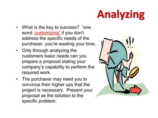 Analyzing
• What is the key to success? “one
  word: customizing” if you don’t
  address the specific needs of the
  purchaser, you’re wasting your time.
• Only through analyzing the
  customers basic needs can you
  prepare a proposal stating your
  company’s capability to perform the
  required work.
• The purchaser may need you to
  convince their higher ups that the
  project is necessary. Present your
  proposal as the solution to the
  specific problem.
 