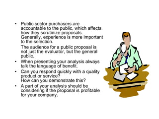 • Public sector purchasers are
  accountable to the public, which affects
  how they scrutinize proposals.
  Generally, experience is more important
  to the selection.
  The audience for a public proposal is
  not just the evaluator, but the general
  public.
• When presenting your analysis always
  talk the language of benefit.
• Can you respond quickly with a quality
  product or service?
  How can you demonstrate this?
• A part of your analysis should be
  considering if the proposal is profitable
  for your company.
 