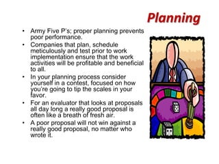 Planning
• Army Five P’s; proper planning prevents
  poor performance.
• Companies that plan, schedule
  meticulously and test prior to work
  implementation ensure that the work
  activities will be profitable and beneficial
  to all.
• In your planning process consider
  yourself in a contest, focused on how
  you’re going to tip the scales in your
  favor.
• For an evaluator that looks at proposals
  all day long a really good proposal is
  often like a breath of fresh air.
• A poor proposal will not win against a
  really good proposal, no matter who
  wrote it.
 