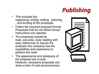 Publishing
• This includes the
  organizing, writing, editing, planning
  , and binding of the proposals.
• Follow the required proposal format.
  Proposals that do not follow format
  instructions are rejected.
• The emphasis should be
  neat, accurate, easy reading with
  easy references to assure the
  evaluator the company has the
  capabilities and experience to
  perform the work.
• The appearance and adequacy of
  the proposal are crucial.
  However, excessive proposals can
  show a lack of cost consciousness.
 