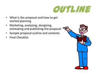Outline
• What is the proposal and how to get
  started planning
• Marketing, analyzing, designing,
  estimating and publishing the proposal
• Sample proposal outline and contents
• Final Checklist
 