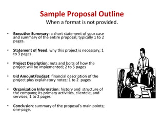 Sample Proposal Outline
                      When a format is not provided.
•   Executive Summary: a short statement of your case
    and summary of the entire proposal; typically 1 to 2
    pages.

•   Statement of Need: why this project is necessary; 1
    to 3 pages

•   Project Description: nuts and bolts of how the
    project will be implemented; 2 to 5 pages

•   Bid Amount/Budget: financial description of the
    project plus explanatory notes; 1 to 2 pages

•   Organization Information: history and structure of
    the company; its primary activities, clientele, and
    services; 1 to 2 pages

•   Conclusion: summary of the proposal's main points;
    one-page.
 