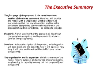 The Executive Summary
The first page of the proposal is the most important
   section of the entire document. Here you will provide
   the reader with a snapshot of what is to follow. It
   summarizes all of the key information and is a sales
   document designed to convince the reader that this
   proposal should be considered. Be certain to include:

Problem: A brief statement of the problem or need your
   company has recognized and is prepared to address
   (one or two paragraphs);

Solution: A short description of the project, including what
   will take place and the benefits, how it will operate, how
   long it will take, and how it will be staffed (one or two
   paragraphs);

The organization and its expertise: a brief statement of the
   name, history, purpose, and activities of your company,
   emphasizing its capacity to carry out this proposal (one
   paragraph).
 