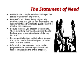 The Statement of Need
• Demonstrate complete understanding of the
  stated requirement or problem.
• Be specific and direct, being vague only
  demonstrates that you do not understand the
  requirements and will create questions in the
  mind of the evaluator.
• Be sure the data you present are accurate.
  There is nothing more embarrassing than to
  find out your information is out of date or
  incorrect.
• Decide which facts or statistics best support
  the project and substantiate your promises
  with facts and details.
• Information that does not relate to the
  project you are presenting will cause the
  reader to question the entire proposal.
 