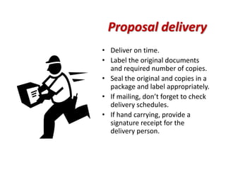 Proposal delivery
• Deliver on time.
• Label the original documents
  and required number of copies.
• Seal the original and copies in a
  package and label appropriately.
• If mailing, don’t forget to check
  delivery schedules.
• If hand carrying, provide a
  signature receipt for the
  delivery person.
 