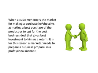 When a customer enters the market
for making a purchase he/she aims
at making a best purchase of the
product or to opt for the best
business deal that gives best
investment to him as a return. It is
for this reason a marketer needs to
prepare a business proposal in a
professional manner.
 