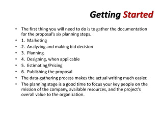 Getting Started
• The first thing you will need to do is to gather the documentation
  for the proposal’s six planning steps.
• 1. Marketing
• 2. Analyzing and making bid decision
• 3. Planning
• 4. Designing, when applicable
• 5. Estimating/Pricing
• 6. Publishing the proposal
• The data-gathering process makes the actual writing much easier.
• The planning stage is a good time to focus your key people on the
  mission of the company, available resources, and the project's
  overall value to the organization.
 