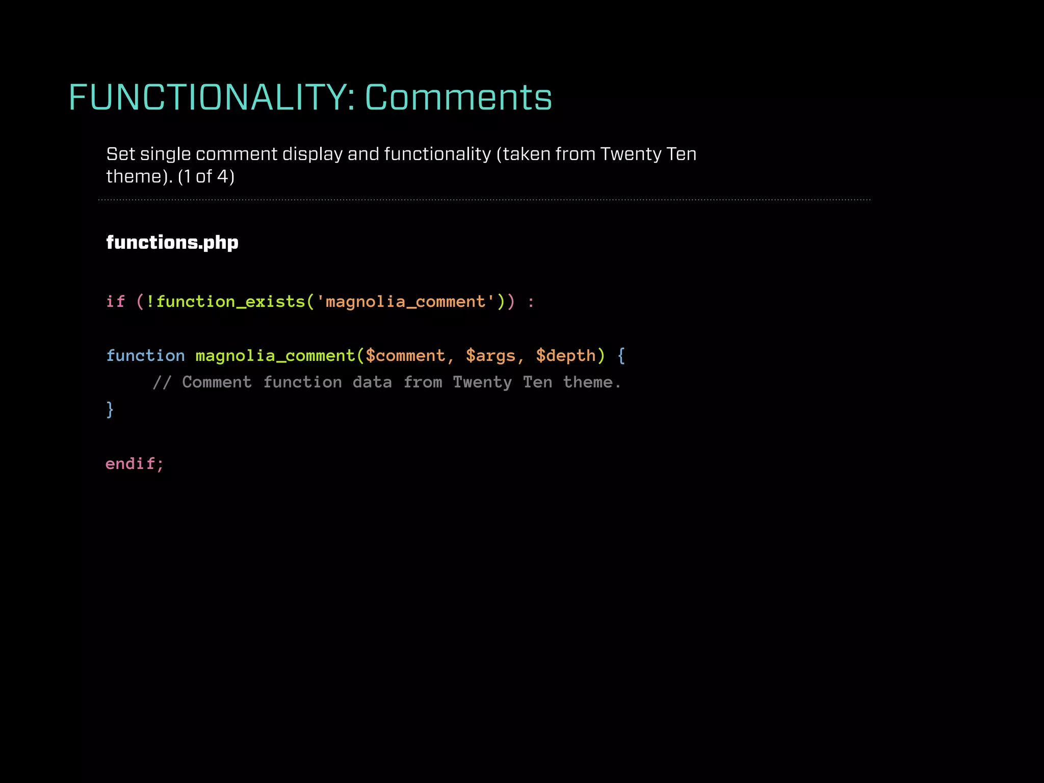 FUNCTIONALITY: Comments
 Set single comment display and functionality (taken from Twenty Ten
 theme). (1 of 4)


 functions.php


 if (!function_exists('magnolia_comment')) :

 function magnolia_comment($comment, $args, $depth) {
      // Comment function data from Twenty Ten theme.
 }

 endif;
 