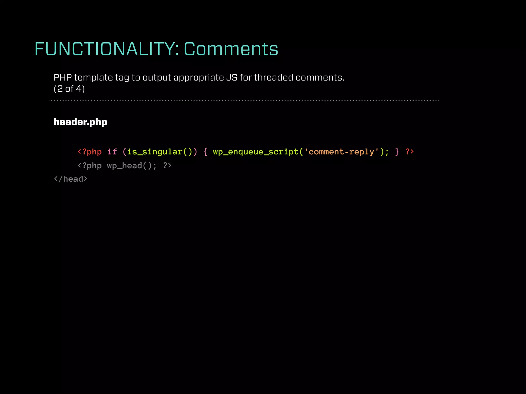 FUNCTIONALITY: Comments
 PHP template tag to output appropriate JS for threaded comments.
 (2 of 4)


 header.php


      <?php if (is_singular()) { wp_enqueue_script('comment-reply'); } ?>
      <?php wp_head(); ?>
 </head>
 