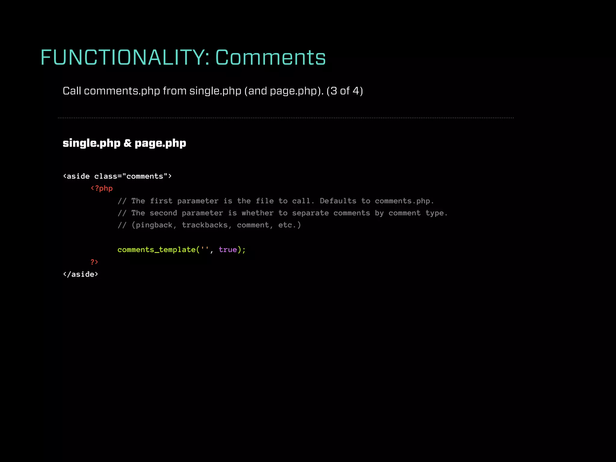 FUNCTIONALITY: Comments
 Call comments.php from single.php (and page.php). (3 of 4)



 single.php & page.php

 <aside class="comments">
       <?php
             // The first parameter is the file to call. Defaults to comments.php.
             // The second parameter is whether to separate comments by comment type.
             // (pingback, trackbacks, comment, etc.)

             comments_template('', true);
       ?>
 </aside>
 
