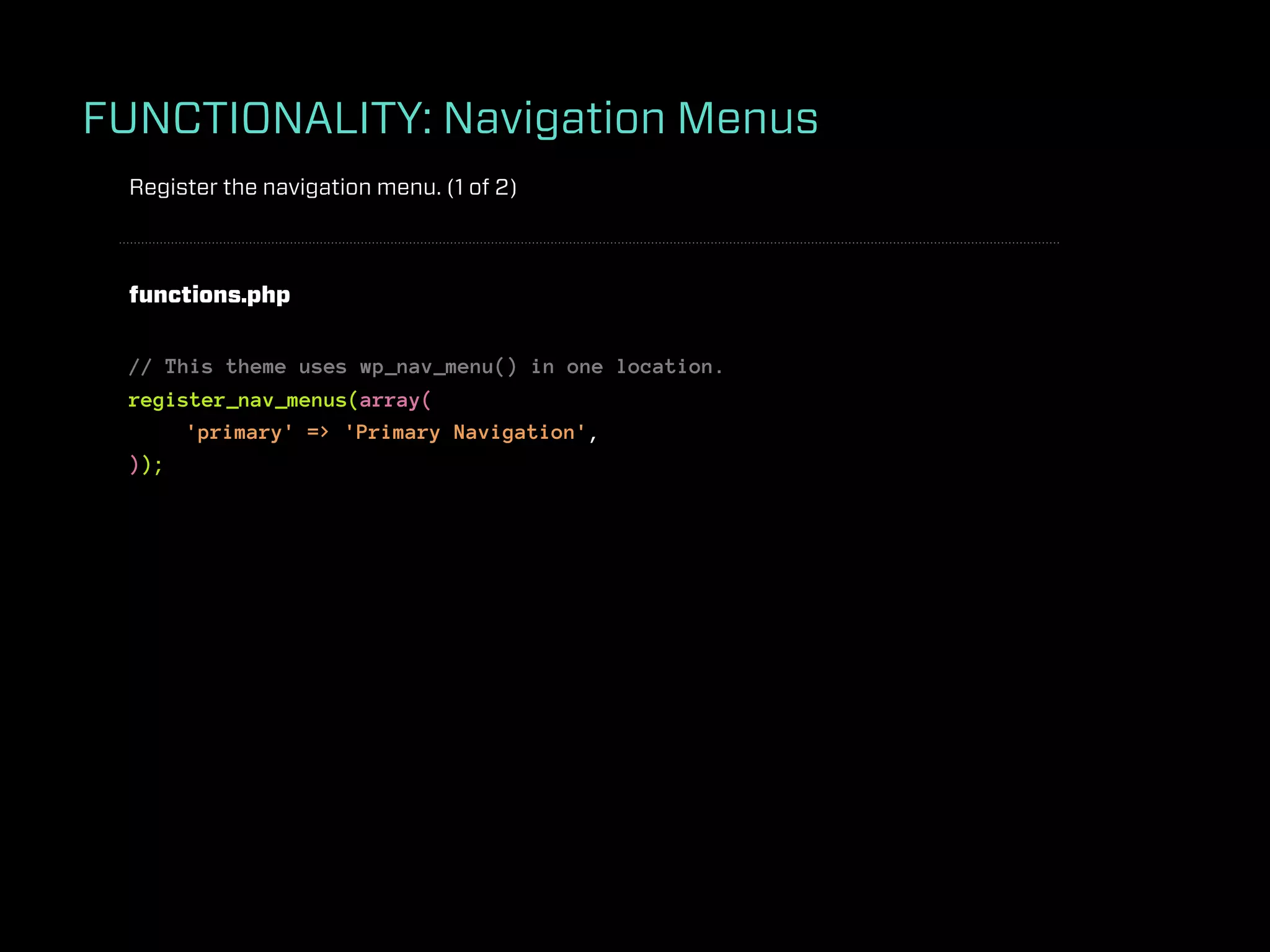 FUNCTIONALITY: Navigation Menus
 Register the navigation menu. (1 of 2)



 functions.php


 // This theme uses wp_nav_menu() in one location.
 register_nav_menus(array(
      'primary' => 'Primary Navigation',
 ));
 