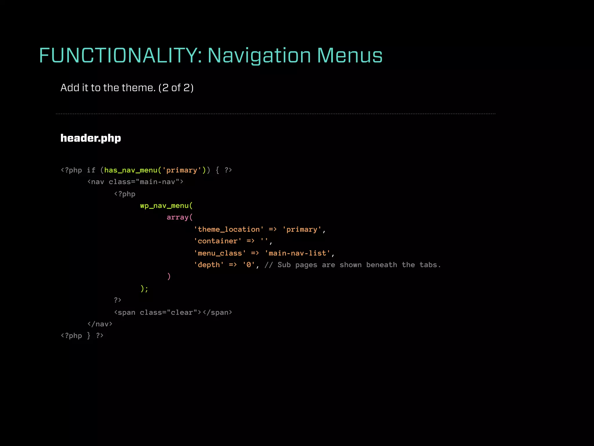 FUNCTIONALITY: Navigation Menus
 Add it to the theme. (2 of 2)



 header.php

 <?php if (has_nav_menu('primary')) { ?>
       <nav class="main-nav">
              <?php
                    wp_nav_menu(
                          array(
                                 'theme_location' => 'primary',
                                 'container' => '',
                                 'menu_class' => 'main-nav-list',
                                 'depth' => '0', // Sub pages are shown beneath the tabs.
                          )
                    );
              ?>
              <span class="clear"></span>
       </nav>
 <?php } ?>
 