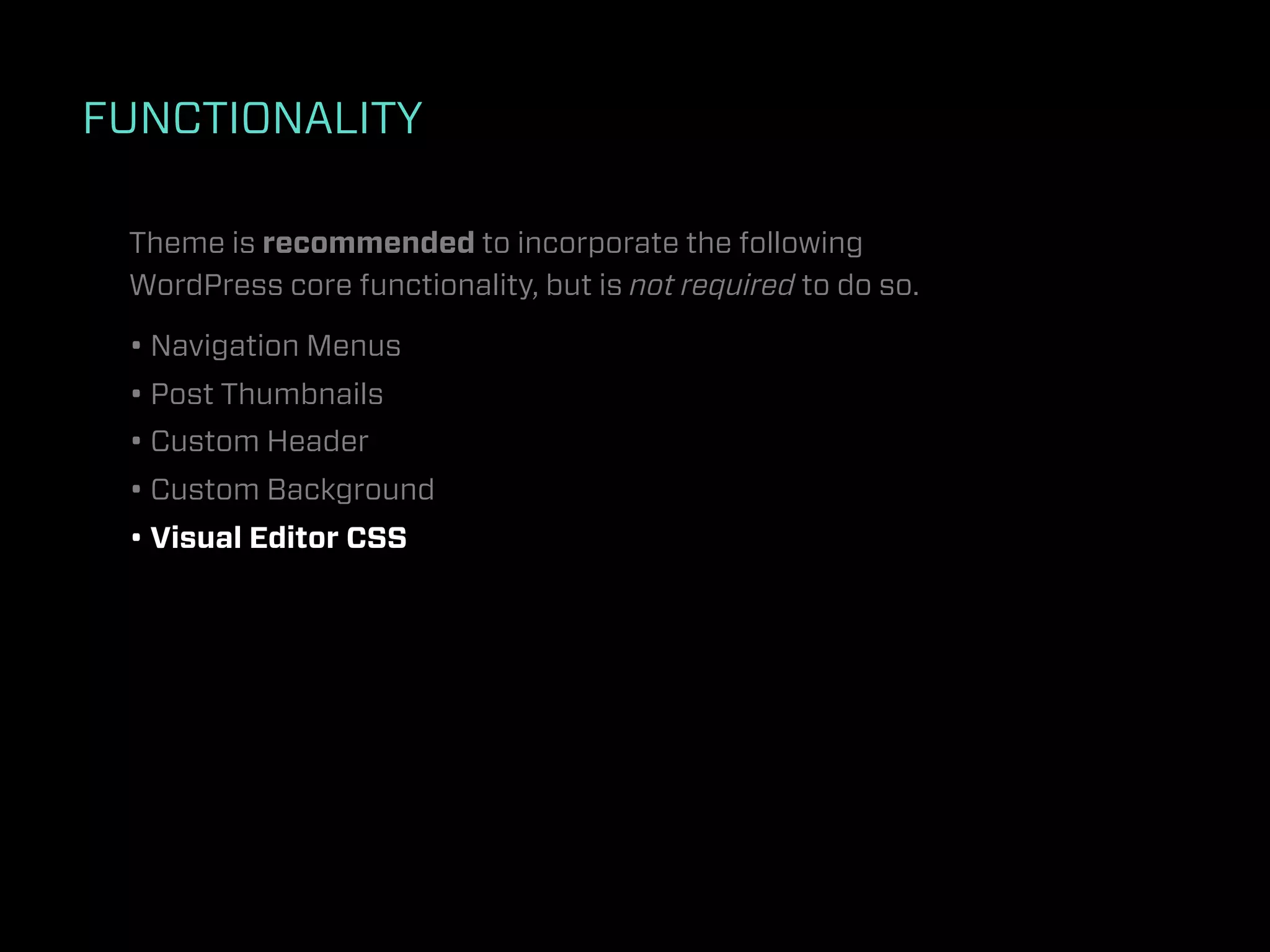 FUNCTIONALITY

 Theme is recommended to incorporate the following
 WordPress core functionality, but is not required to do so.

 • Navigation Menus
 • Post Thumbnails
 • Custom Header
 • Custom Background
 • Visual Editor CSS
 