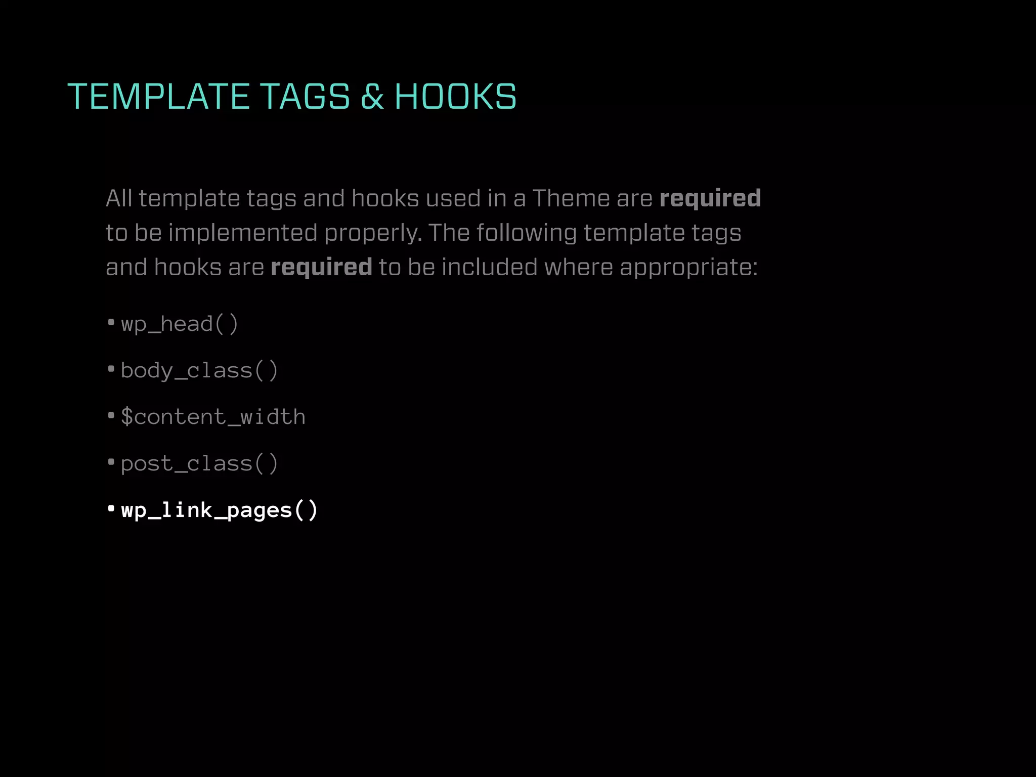 TEMPLATE TAGS & HOOKS

 All template tags and hooks used in a Theme are required
 to be implemented properly. The following template tags
 and hooks are required to be included where appropriate:

 • wp_head()
 • body_class()
 • $content_width
 • post_class()
 • wp_link_pages()
 