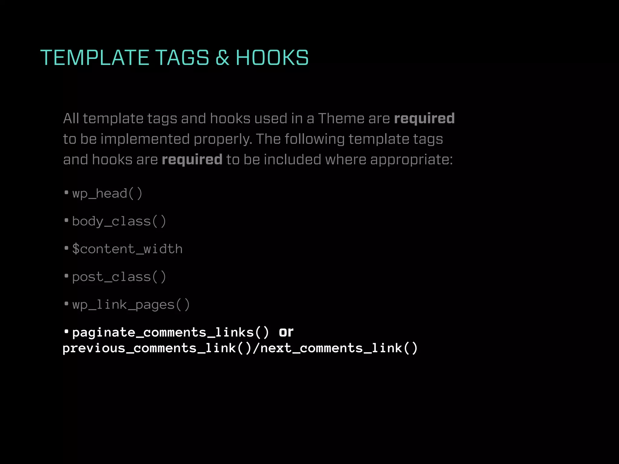 TEMPLATE TAGS & HOOKS

 All template tags and hooks used in a Theme are required
 to be implemented properly. The following template tags
 and hooks are required to be included where appropriate:

 • wp_head()
 • body_class()
 • $content_width
 • post_class()
 • wp_link_pages()
 • paginate_comments_links() or
 previous_comments_link()/next_comments_link()
 