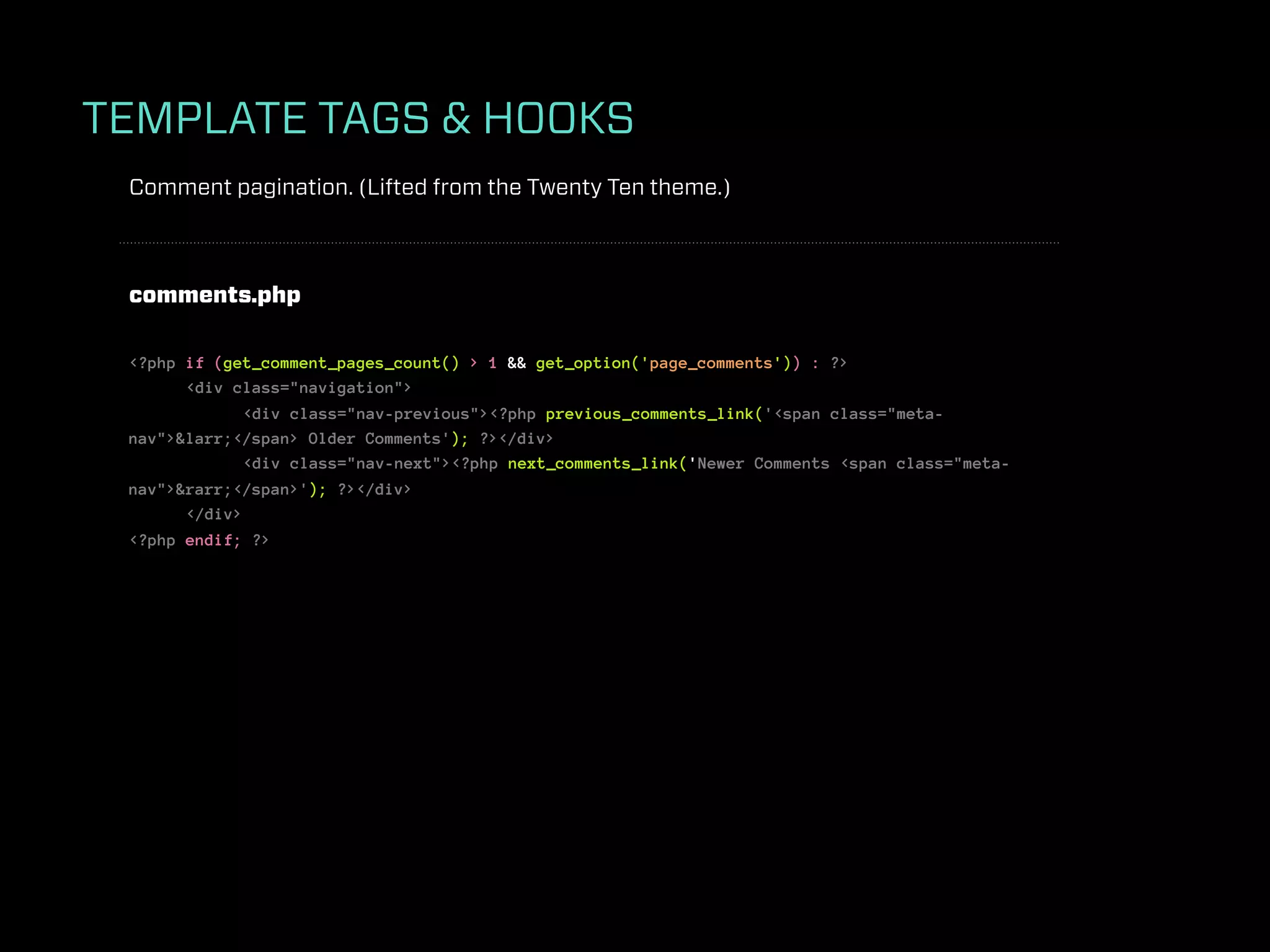 TEMPLATE TAGS & HOOKS
 Comment pagination. (Lifted from the Twenty Ten theme.)



 comments.php

 <?php if (get_comment_pages_count() > 1 && get_option('page_comments')) : ?>
       <div class="navigation">
              <div class="nav-previous"><?php previous_comments_link('<span class="meta-
 nav">&larr;</span> Older Comments'); ?></div>
              <div class="nav-next"><?php next_comments_link('Newer Comments <span class="meta-
 nav">&rarr;</span>'); ?></div>
       </div>
 <?php endif; ?>
 