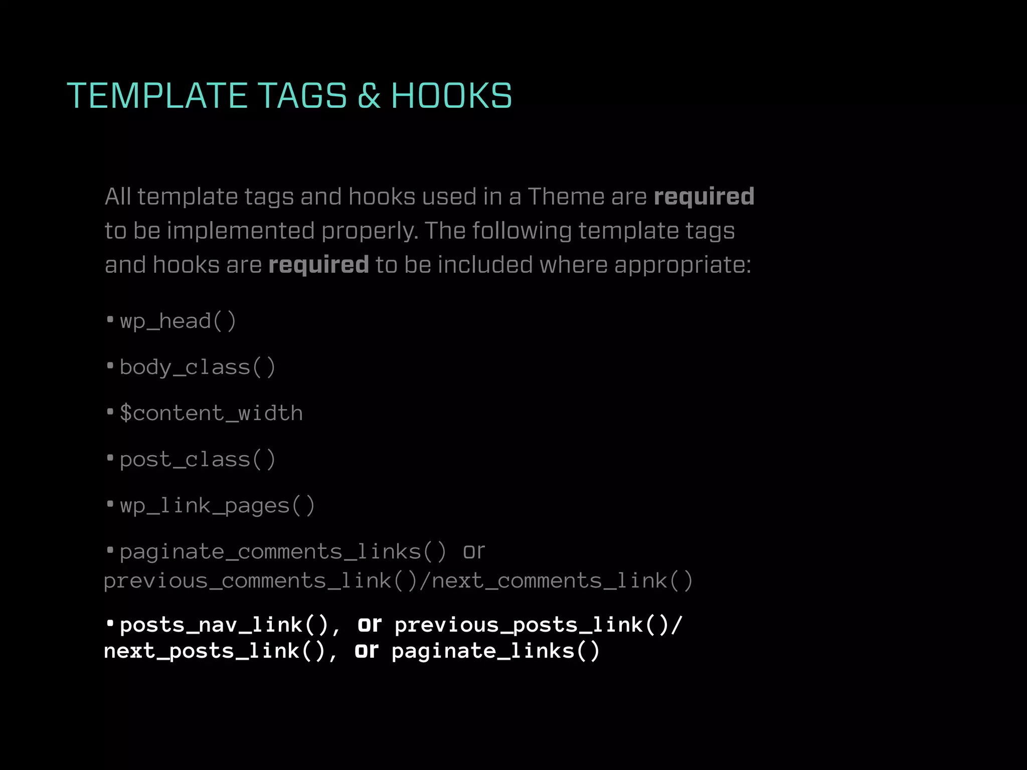 TEMPLATE TAGS & HOOKS

 All template tags and hooks used in a Theme are required
 to be implemented properly. The following template tags
 and hooks are required to be included where appropriate:

 • wp_head()
 • body_class()
 • $content_width
 • post_class()
 • wp_link_pages()
 • paginate_comments_links() or
 previous_comments_link()/next_comments_link()
 • posts_nav_link(), or previous_posts_link()/
 next_posts_link(), or paginate_links()
 