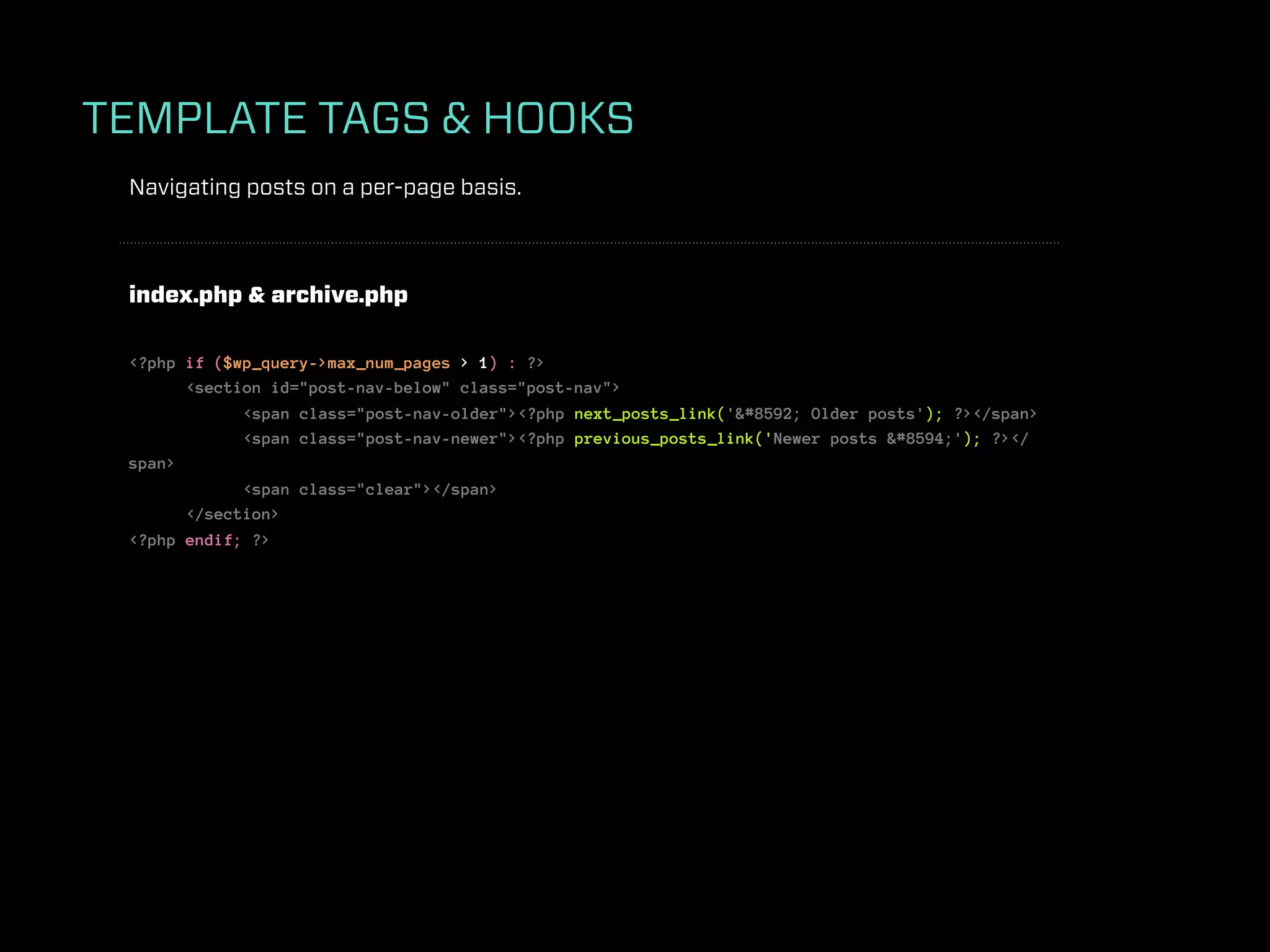 TEMPLATE TAGS & HOOKS
 Navigating posts on a per-page basis.



 index.php & archive.php

 <?php if ($wp_query->max_num_pages > 1) : ?>
       <section id="post-nav-below" class="post-nav">
             <span class="post-nav-older"><?php next_posts_link('&#8592; Older posts'); ?></span>
             <span class="post-nav-newer"><?php previous_posts_link('Newer posts &#8594;'); ?></
 span>
             <span class="clear"></span>
       </section>
 <?php endif; ?>
 