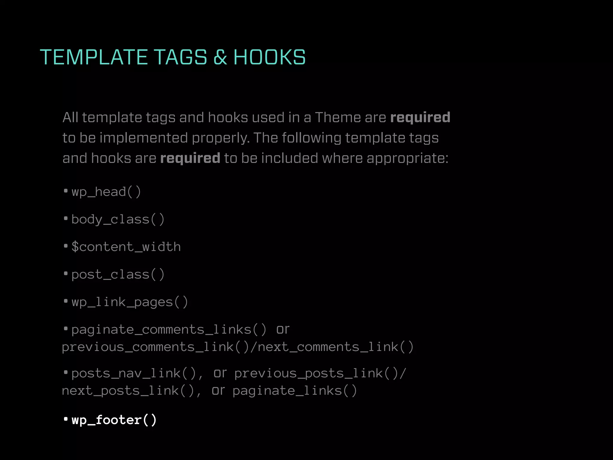 TEMPLATE TAGS & HOOKS

 All template tags and hooks used in a Theme are required
 to be implemented properly. The following template tags
 and hooks are required to be included where appropriate:

 • wp_head()
 • body_class()
 • $content_width
 • post_class()
 • wp_link_pages()
 • paginate_comments_links() or
 previous_comments_link()/next_comments_link()
 • posts_nav_link(), or previous_posts_link()/
 next_posts_link(), or paginate_links()

 • wp_footer()
 