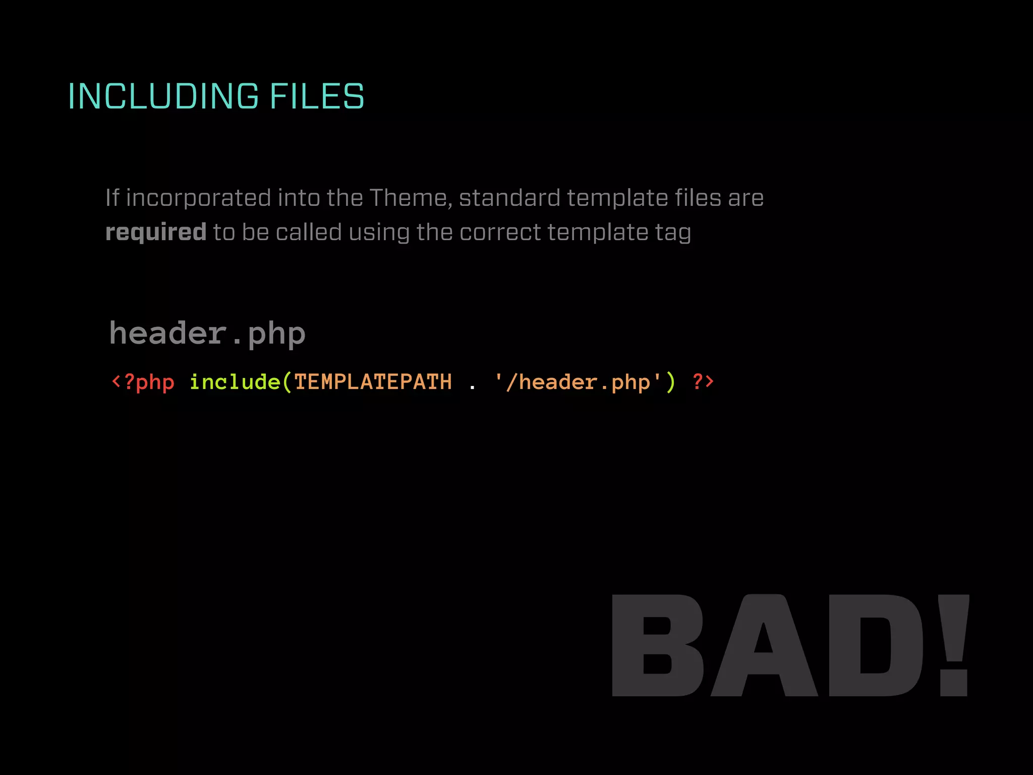INCLUDING FILES

 If incorporated into the Theme, standard template ﬁles are
 required to be called using the correct template tag



  header.php
  <?php include(TEMPLATEPATH . '/header.php') ?>




                                            BAD!
 