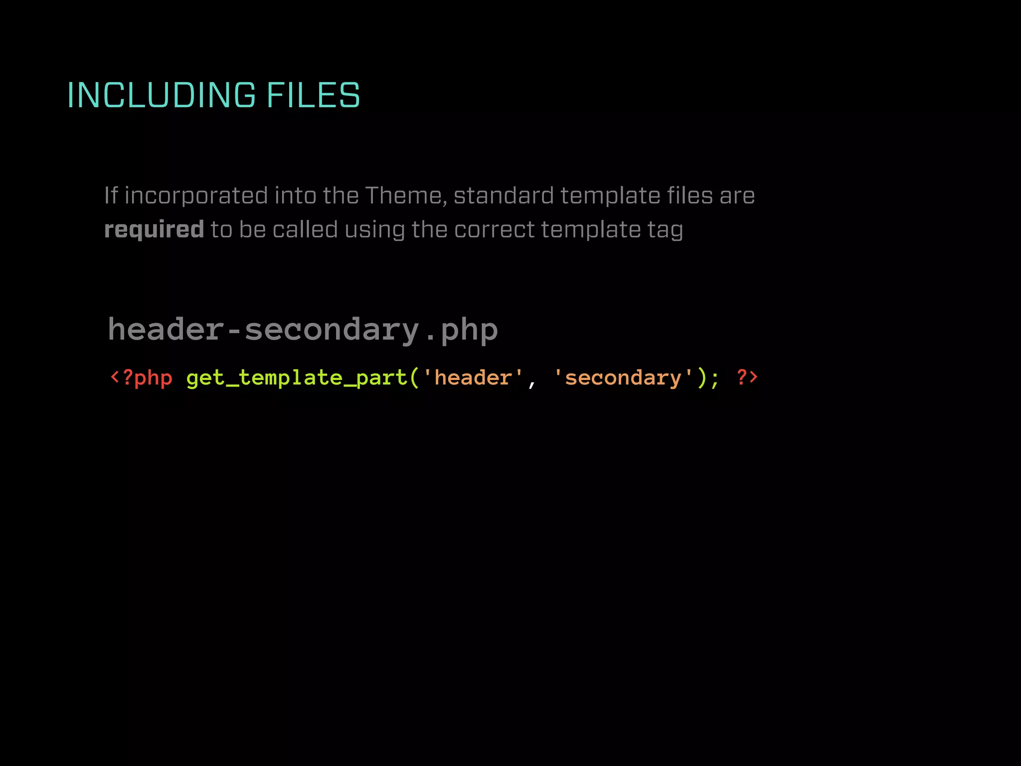 INCLUDING FILES

 If incorporated into the Theme, standard template ﬁles are
 required to be called using the correct template tag



  header-secondary.php
  <?php get_template_part('header', 'secondary'); ?>
 