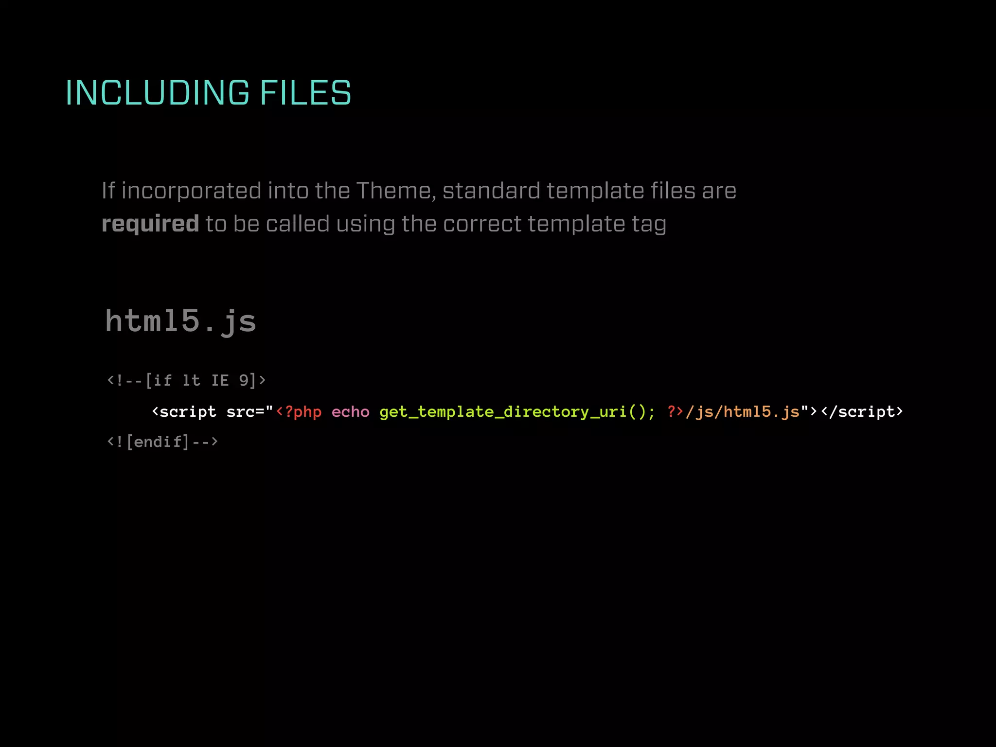 INCLUDING FILES

 If incorporated into the Theme, standard template ﬁles are
 required to be called using the correct template tag



  html5.js
  <!--[if lt IE 9]>
      <script src="<?php echo get_template_directory_uri(); ?>/js/html5.js"></script>
  <![endif]-->
 