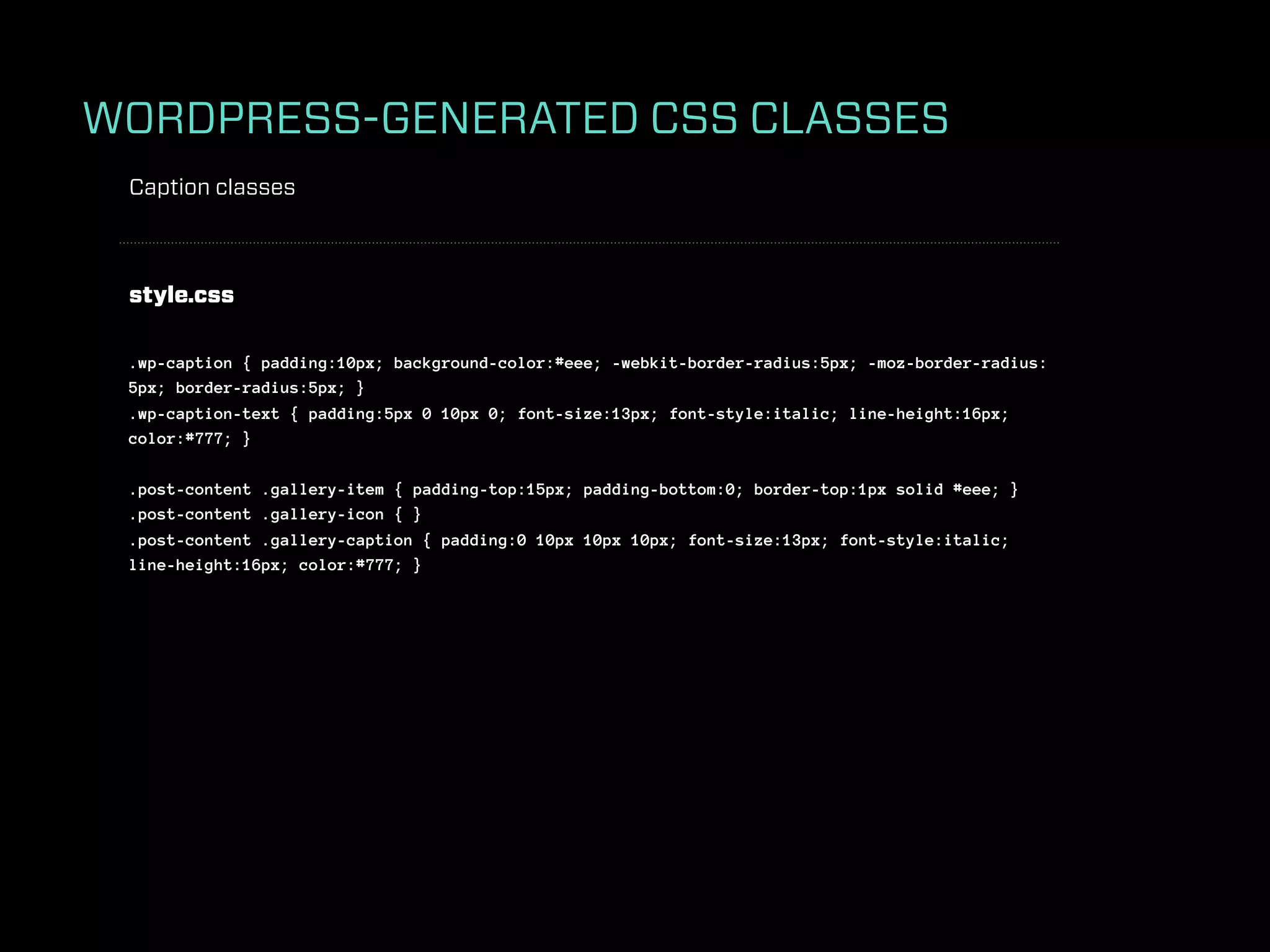 WORDPRESS-GENERATED CSS CLASSES
 Caption classes



 style.css

 .wp-caption { padding:10px; background-color:#eee; -webkit-border-radius:5px; -moz-border-radius:
 5px; border-radius:5px; }
 .wp-caption-text { padding:5px 0 10px 0; font-size:13px; font-style:italic; line-height:16px;
 color:#777; }

 .post-content .gallery-item { padding-top:15px; padding-bottom:0; border-top:1px solid #eee; }
 .post-content .gallery-icon { }
 .post-content .gallery-caption { padding:0 10px 10px 10px; font-size:13px; font-style:italic;
 line-height:16px; color:#777; }
 