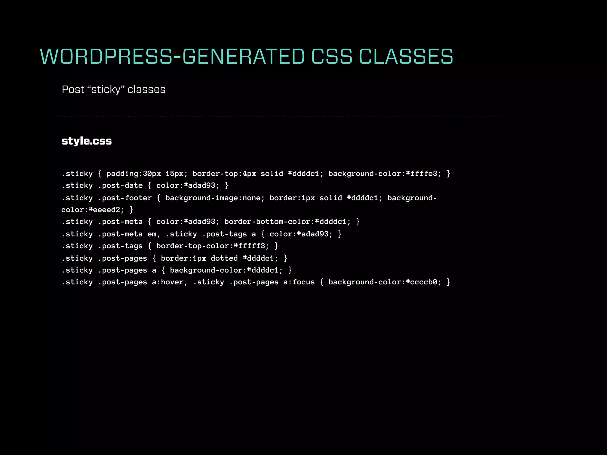 WORDPRESS-GENERATED CSS CLASSES
 Post “sticky” classes



 style.css

 .sticky { padding:30px 15px; border-top:4px solid #ddddc1; background-color:#ffffe3; }
 .sticky .post-date { color:#adad93; }
 .sticky .post-footer { background-image:none; border:1px solid #ddddc1; background-
 color:#eeeed2; }
 .sticky .post-meta { color:#adad93; border-bottom-color:#ddddc1; }
 .sticky .post-meta em, .sticky .post-tags a { color:#adad93; }
 .sticky .post-tags { border-top-color:#fffff3; }
 .sticky .post-pages { border:1px dotted #ddddc1; }
 .sticky .post-pages a { background-color:#ddddc1; }
 .sticky .post-pages a:hover, .sticky .post-pages a:focus { background-color:#ccccb0; }
 