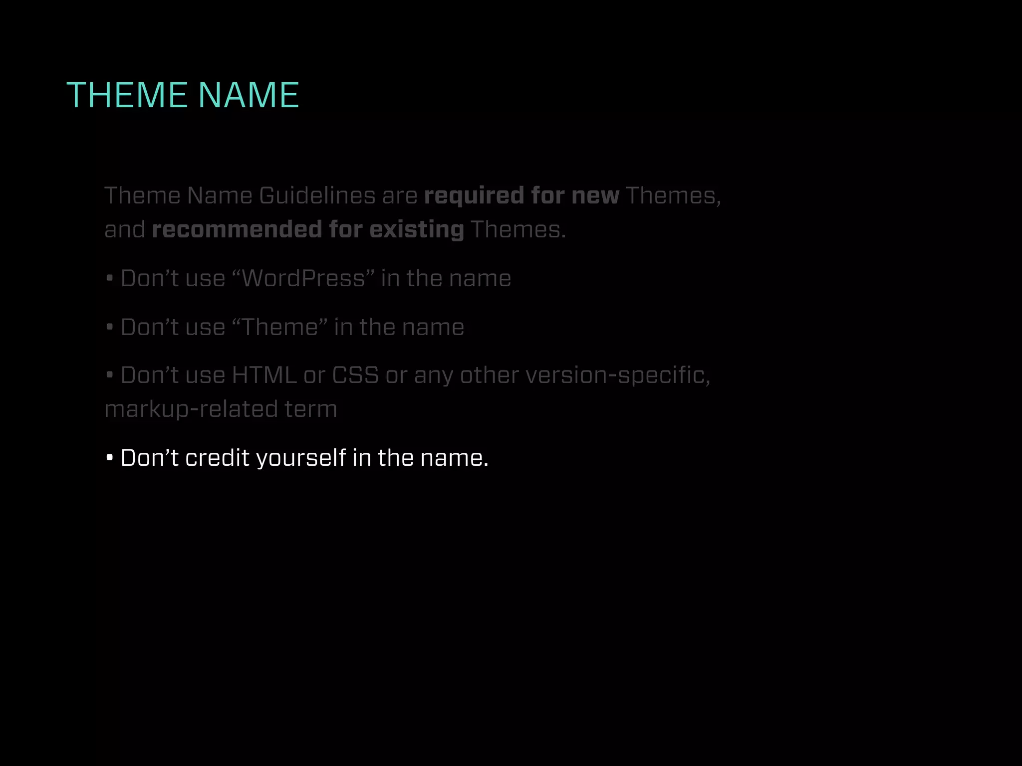 THEME NAME

 Theme Name Guidelines are required for new Themes,
 and recommended for existing Themes.

 • Don’t use “WordPress” in the name

 • Don’t use “Theme” in the name

 • Don’t use HTML or CSS or any other version-speciﬁc,
 markup-related term

 • Don’t credit yourself in the name.
 