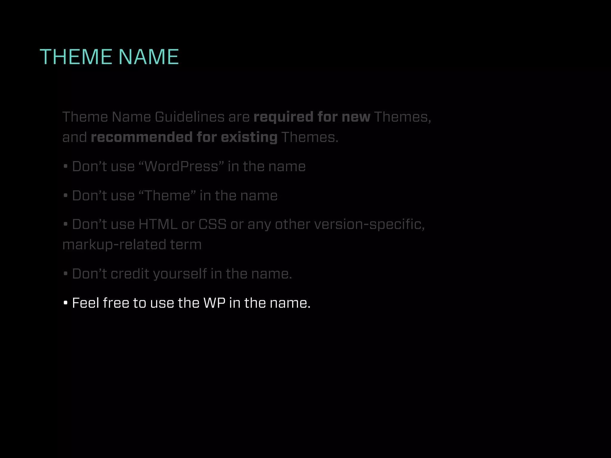 THEME NAME

 Theme Name Guidelines are required for new Themes,
 and recommended for existing Themes.

 • Don’t use “WordPress” in the name

 • Don’t use “Theme” in the name

 • Don’t use HTML or CSS or any other version-speciﬁc,
 markup-related term

 • Don’t credit yourself in the name.

 • Feel free to use the WP in the name.
 