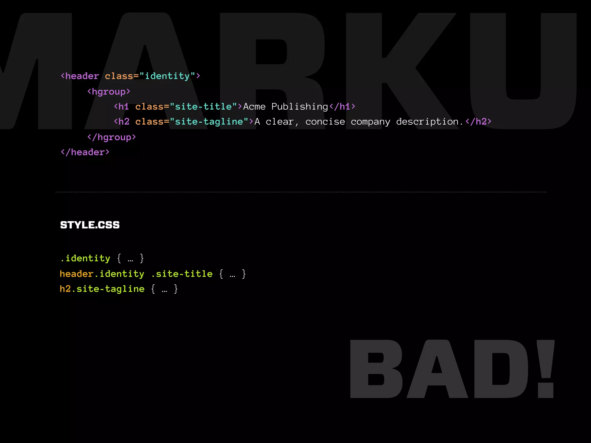 MARKUP
 <header class="identity">
      <hgroup>
           <h1 class="site-title">Acme Publishing</h1>
           <h2 class="site-tagline">A clear, concise company description.</h2>
      </hgroup>
 </header>




 STYLE.CSS


 .identity { … }
 header.identity .site-title { … }
 h2.site-tagline { … }




                                                   BAD!
 