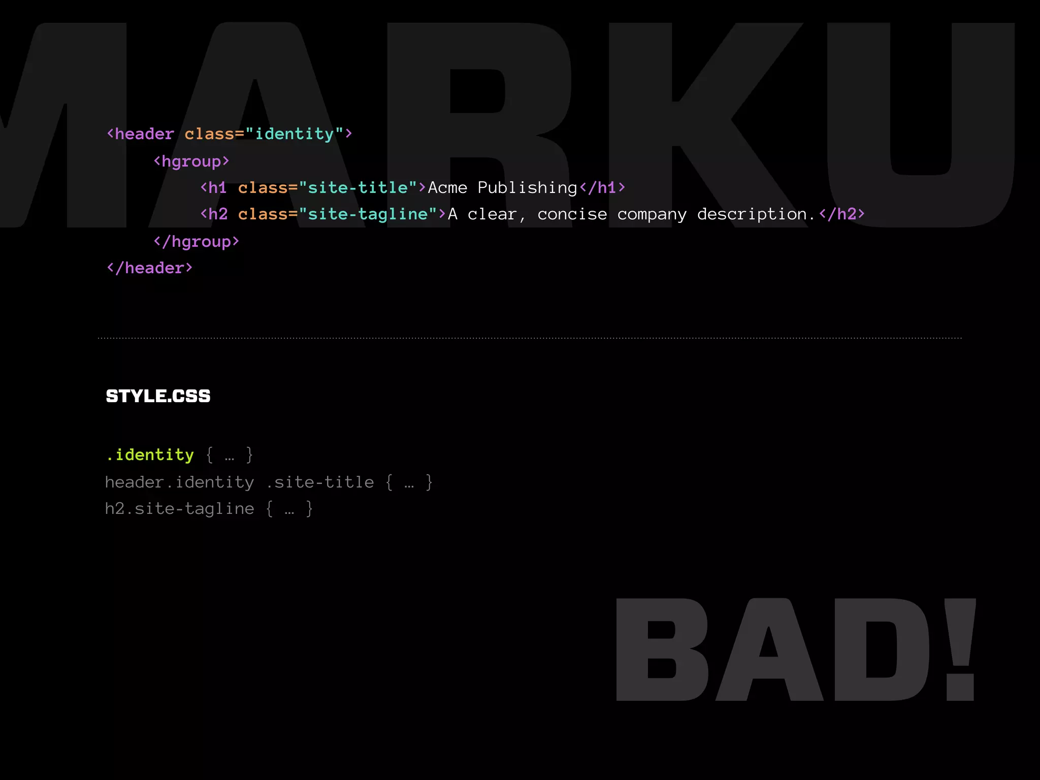 MARKUP
 <header class="identity">
      <hgroup>
           <h1 class="site-title">Acme Publishing</h1>
           <h2 class="site-tagline">A clear, concise company description.</h2>
      </hgroup>
 </header>




 STYLE.CSS


 .identity { … }
 header.identity .site-title { … }
 h2.site-tagline { … }




                                                   BAD!
 